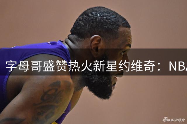 字母哥盛赞热火新星约维奇：NBA赛场将因你而改变