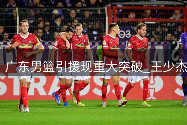广东男篮引援现重大突破 王少杰续留几成定局 新星黄明依或签长约
