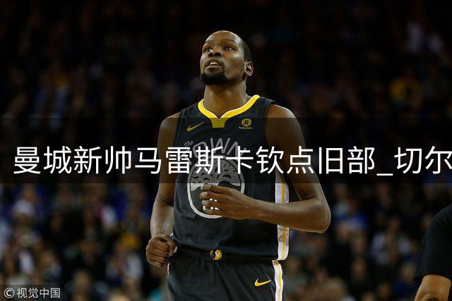 曼城新帅马雷斯卡钦点旧部 切尔西中场核心或成今夏标王
