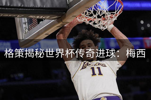 格策揭秘世界杯传奇进球：梅西“散步”战术成就非凡