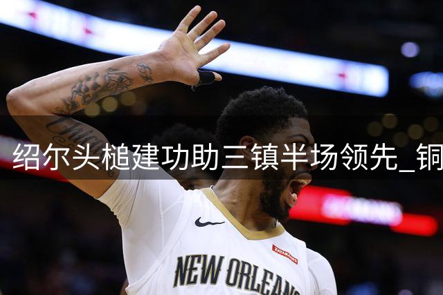 绍尔头槌建功助三镇半场领先 铜梁龙两度中框运气欠佳