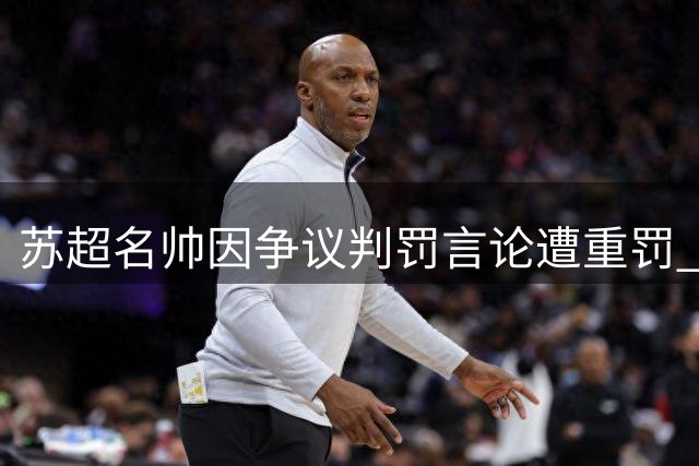 苏超名帅因争议判罚言论遭重罚 四场禁赛引爆裁判公正性质疑