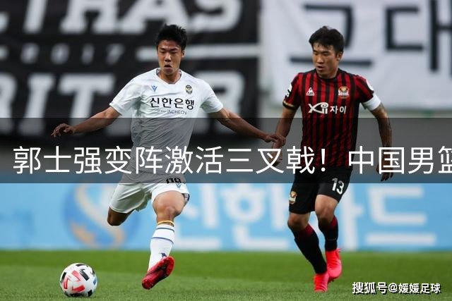 郭士强变阵激活三叉戟！中国男篮热身赛力克喀麦隆显战术智慧