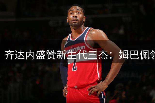 齐达内盛赞新生代三杰：姆巴佩领衔的青年才俊定义足球未来